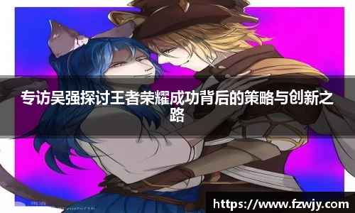 专访吴强探讨王者荣耀成功背后的策略与创新之路